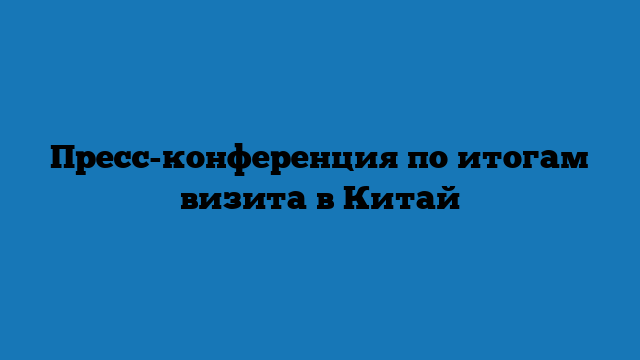 Пресс-конференция по итогам визита в Китай